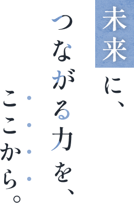 未来に、つながる力を、ここから。